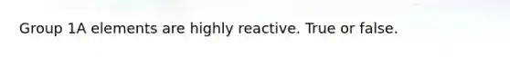 Group 1A elements are highly reactive. True or false.