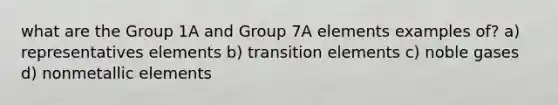 what are the Group 1A and Group 7A elements examples of? a) representatives elements b) transition elements c) noble gases d) nonmetallic elements