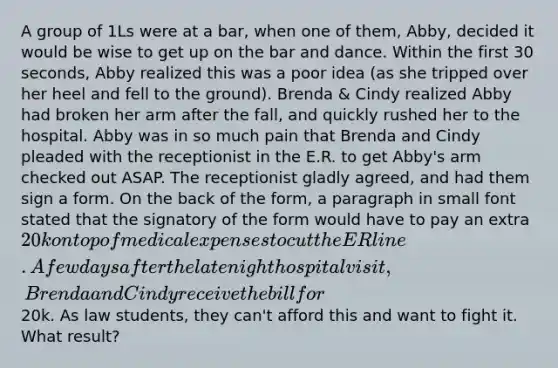 A group of 1Ls were at a bar, when one of them, Abby, decided it would be wise to get up on the bar and dance. Within the first 30 seconds, Abby realized this was a poor idea (as she tripped over her heel and fell to the ground). Brenda & Cindy realized Abby had broken her arm after the fall, and quickly rushed her to the hospital. Abby was in so much pain that Brenda and Cindy pleaded with the receptionist in the E.R. to get Abby's arm checked out ASAP. The receptionist gladly agreed, and had them sign a form. On the back of the form, a paragraph in small font stated that the signatory of the form would have to pay an extra 20k on top of medical expenses to cut the ER line. A few days after the late night hospital visit, Brenda and Cindy receive the bill for20k. As law students, they can't afford this and want to fight it. What result?