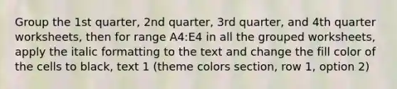 Group the 1st quarter, 2nd quarter, 3rd quarter, and 4th quarter worksheets, then for range A4:E4 in all the grouped worksheets, apply the italic formatting to the text and change the fill color of the cells to black, text 1 (theme colors section, row 1, option 2)