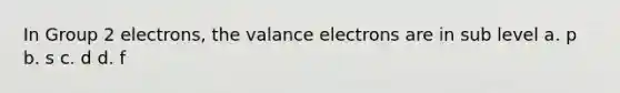 In Group 2 electrons, the valance electrons are in sub level a. p b. s c. d d. f