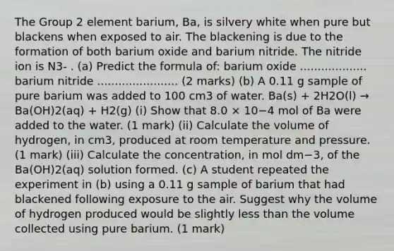 The Group 2 element barium, Ba, is silvery white when pure but blackens when exposed to air. The blackening is due to the formation of both barium oxide and barium nitride. The nitride ion is N3- . (a) Predict the formula of: barium oxide ................... barium nitride ....................... (2 marks) (b) A 0.11 g sample of pure barium was added to 100 cm3 of water. Ba(s) + 2H2O(l) → Ba(OH)2(aq) + H2(g) (i) Show that 8.0 × 10−4 mol of Ba were added to the water. (1 mark) (ii) Calculate the volume of hydrogen, in cm3, produced at room temperature and pressure. (1 mark) (iii) Calculate the concentration, in mol dm−3, of the Ba(OH)2(aq) solution formed. (c) A student repeated the experiment in (b) using a 0.11 g sample of barium that had blackened following exposure to the air. Suggest why the volume of hydrogen produced would be slightly less than the volume collected using pure barium. (1 mark)