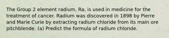 The Group 2 element radium, Ra, is used in medicine for the treatment of cancer. Radium was discovered in 1898 by Pierre and Marie Curie by extracting radium chloride from its main ore pitchblende. (a) Predict the formula of radium chloride.