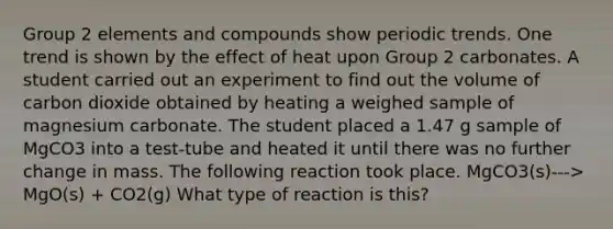 Group 2 elements and compounds show periodic trends. One trend is shown by the effect of heat upon Group 2 carbonates. A student carried out an experiment to find out the volume of carbon dioxide obtained by heating a weighed sample of magnesium carbonate. The student placed a 1.47 g sample of MgCO3 into a test-tube and heated it until there was no further change in mass. The following reaction took place. MgCO3(s)---> MgO(s) + CO2(g) What type of reaction is this?