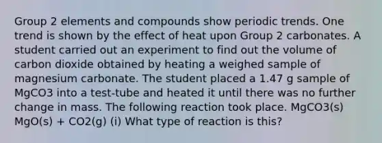 Group 2 elements and compounds show periodic trends. One trend is shown by the effect of heat upon Group 2 carbonates. A student carried out an experiment to find out the volume of carbon dioxide obtained by heating a weighed sample of magnesium carbonate. The student placed a 1.47 g sample of MgCO3 into a test-tube and heated it until there was no further change in mass. The following reaction took place. MgCO3(s) MgO(s) + CO2(g) (i) What type of reaction is this?