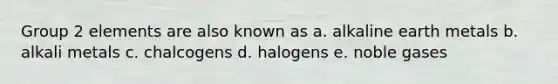 Group 2 elements are also known as a. alkaline earth metals b. alkali metals c. chalcogens d. halogens e. noble gases