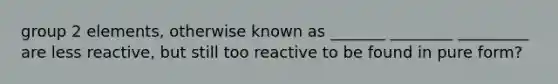 group 2 elements, otherwise known as _______ ________ _________ are less reactive, but still too reactive to be found in pure form?