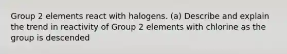 Group 2 elements react with halogens. (a) Describe and explain the trend in reactivity of Group 2 elements with chlorine as the group is descended