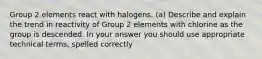 Group 2 elements react with halogens. (a) Describe and explain the trend in reactivity of Group 2 elements with chlorine as the group is descended. In your answer you should use appropriate technical terms, spelled correctly