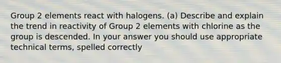 Group 2 elements react with halogens. (a) Describe and explain the trend in reactivity of Group 2 elements with chlorine as the group is descended. In your answer you should use appropriate technical terms, spelled correctly