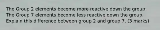 The Group 2 elements become more reactive down the group. The Group 7 elements become less reactive down the group. Explain this difference between group 2 and group 7. (3 marks)