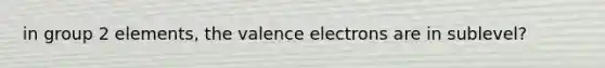 in group 2 elements, the valence electrons are in sublevel?