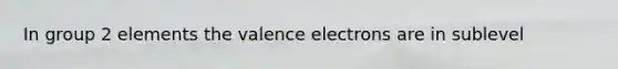 In group 2 elements the valence electrons are in sublevel