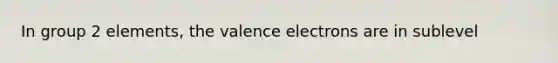 In group 2 elements, the valence electrons are in sublevel