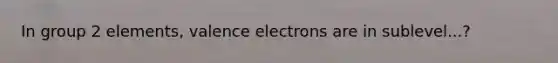 In group 2 elements, valence electrons are in sublevel...?