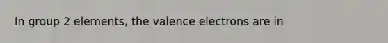 In group 2 elements, the valence electrons are in