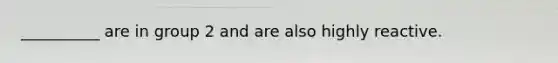 __________ are in group 2 and are also highly reactive.