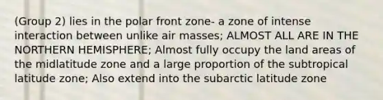 (Group 2) lies in the polar front zone- a zone of intense interaction between unlike air masses; ALMOST ALL ARE IN THE NORTHERN HEMISPHERE; Almost fully occupy the land areas of the midlatitude zone and a large proportion of the subtropical latitude zone; Also extend into the subarctic latitude zone