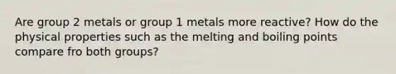 Are group 2 metals or group 1 metals more reactive? How do the physical properties such as the melting and boiling points compare fro both groups?