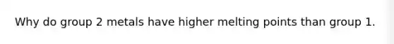 Why do group 2 metals have higher melting points than group 1.