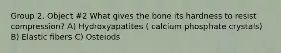 Group 2. Object #2 What gives the bone its hardness to resist compression? A) Hydroxyapatites ( calcium phosphate crystals) B) Elastic fibers C) Osteiods