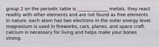 group 2 on the periodic table is ______ _______ metals. they react readily with other elements and are not found as free elements in nature. each atom has two electrons in the outer energy level. magnesium is used in fireworks, cars, planes, and space craft. calcium is necessary for living and helps make your bones strong.