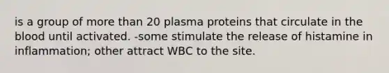 is a group of more than 20 plasma proteins that circulate in the blood until activated. -some stimulate the release of histamine in inflammation; other attract WBC to the site.