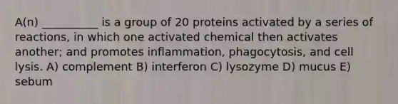 A(n) __________ is a group of 20 proteins activated by a series of reactions, in which one activated chemical then activates another; and promotes inflammation, phagocytosis, and cell lysis. A) complement B) interferon C) lysozyme D) mucus E) sebum