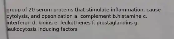 group of 20 serum proteins that stimulate inflammation, cause cytolysis, and opsonization a. complement b.histamine c. interferon d. kinins e. leukotrienes f. prostaglandins g. leukocytosis inducing factors