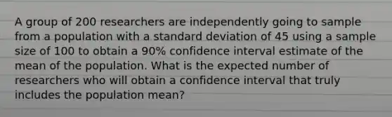 A group of 200 researchers are independently going to sample from a population with a standard deviation of 45 using a sample size of 100 to obtain a 90% confidence interval estimate of the mean of the population. What is the expected number of researchers who will obtain a confidence interval that truly includes the population mean?