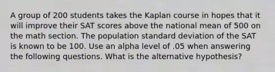 A group of 200 students takes the Kaplan course in hopes that it will improve their SAT scores above the national mean of 500 on the math section. The population <a href='https://www.questionai.com/knowledge/kqGUr1Cldy-standard-deviation' class='anchor-knowledge'>standard deviation</a> of the SAT is known to be 100. Use an alpha level of .05 when answering the following questions. What is the alternative hypothesis?