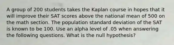 A group of 200 students takes the Kaplan course in hopes that it will improve their SAT scores above the national mean of 500 on the math section. The population <a href='https://www.questionai.com/knowledge/kqGUr1Cldy-standard-deviation' class='anchor-knowledge'>standard deviation</a> of the SAT is known to be 100. Use an alpha level of .05 when answering the following questions. What is the null hypothesis?