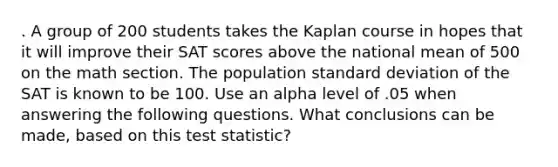 . A group of 200 students takes the Kaplan course in hopes that it will improve their SAT scores above the national mean of 500 on the math section. The population <a href='https://www.questionai.com/knowledge/kqGUr1Cldy-standard-deviation' class='anchor-knowledge'>standard deviation</a> of the SAT is known to be 100. Use an alpha level of .05 when answering the following questions. What conclusions can be made, based on this test statistic?