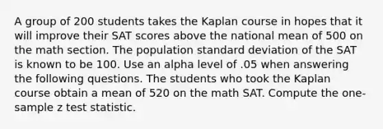 A group of 200 students takes the Kaplan course in hopes that it will improve their SAT scores above the national mean of 500 on the math section. The population standard deviation of the SAT is known to be 100. Use an alpha level of .05 when answering the following questions. The students who took the Kaplan course obtain a mean of 520 on the math SAT. Compute the one-sample z test statistic.