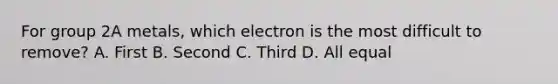 For group 2A metals, which electron is the most difficult to remove? A. First B. Second C. Third D. All equal