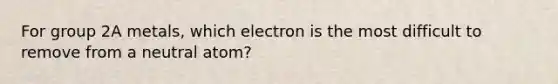 For group 2A metals, which electron is the most difficult to remove from a neutral atom?