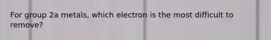 For group 2a metals, which electron is the most difficult to remove?