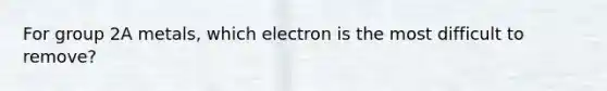 For group 2A metals, which electron is the most difficult to remove?