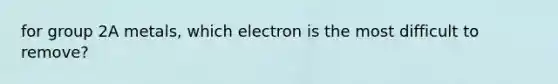 for group 2A metals, which electron is the most difficult to remove?