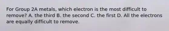 For Group 2A metals, which electron is the most difficult to remove? A. the third B. the second C. the first D. All the electrons are equally difficult to remove.