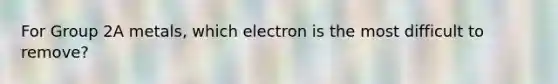 For Group 2A metals, which electron is the most difficult to remove?