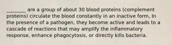 ________ are a group of about 30 blood proteins (complement proteins) circulate <a href='https://www.questionai.com/knowledge/k7oXMfj7lk-the-blood' class='anchor-knowledge'>the blood</a> constantly in an inactive form, In the presence of a pathogen, they become active and leads to a cascade of reactions that may amplify the inflammatory response, enhance phagocytosis, or directly kills bacteria.