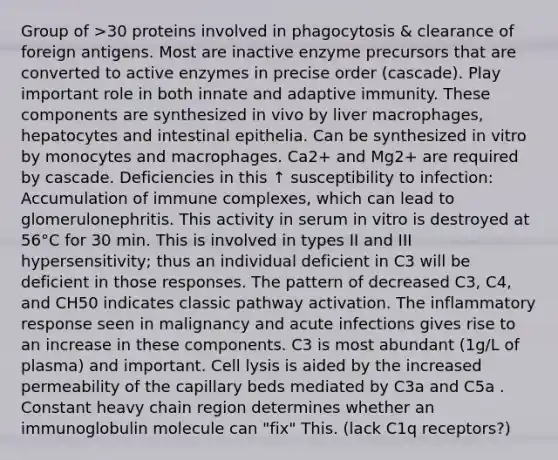 Group of >30 proteins involved in phagocytosis & clearance of foreign antigens. Most are inactive enzyme precursors that are converted to active enzymes in precise order (cascade). Play important role in both innate and adaptive immunity. These components are synthesized in vivo by liver macrophages, hepatocytes and intestinal epithelia. Can be synthesized in vitro by monocytes and macrophages. Ca2+ and Mg2+ are required by cascade. Deficiencies in this ↑ susceptibility to infection: Accumulation of immune complexes, which can lead to glomerulonephritis. This activity in serum in vitro is destroyed at 56°C for 30 min. This is involved in types II and III hypersensitivity; thus an individual deficient in C3 will be deficient in those responses. The pattern of decreased C3, C4, and CH50 indicates classic pathway activation. The inflammatory response seen in malignancy and acute infections gives rise to an increase in these components. C3 is most abundant (1g/L of plasma) and important. Cell lysis is aided by the increased permeability of the capillary beds mediated by C3a and C5a . Constant heavy chain region determines whether an immunoglobulin molecule can "fix" This. (lack C1q receptors?)