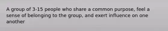 A group of 3-15 people who share a common purpose, feel a sense of belonging to the group, and exert influence on one another