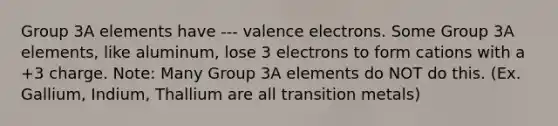 Group 3A elements have --- valence electrons. Some Group 3A elements, like aluminum, lose 3 electrons to form cations with a +3 charge. Note: Many Group 3A elements do NOT do this. (Ex. Gallium, Indium, Thallium are all transition metals)