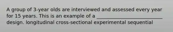 A group of 3-year olds are interviewed and assessed every year for 15 years. This is an example of a ___________________________ design. longitudinal cross-sectional experimental sequential