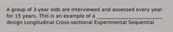 A group of 3-year olds are interviewed and assessed every year for 15 years. This is an example of a ___________________________ design Longitudinal Cross-sectional Experimental Sequential