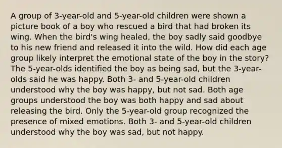 A group of 3-year-old and 5-year-old children were shown a picture book of a boy who rescued a bird that had broken its wing. When the bird's wing healed, the boy sadly said goodbye to his new friend and released it into the wild. How did each age group likely interpret the emotional state of the boy in the story? The 5-year-olds identified the boy as being sad, but the 3-year-olds said he was happy. Both 3- and 5-year-old children understood why the boy was happy, but not sad. Both age groups understood the boy was both happy and sad about releasing the bird. Only the 5-year-old group recognized the presence of mixed emotions. Both 3- and 5-year-old children understood why the boy was sad, but not happy.