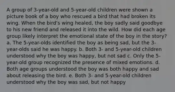 A group of 3-year-old and 5-year-old children were shown a picture book of a boy who rescued a bird that had broken its wing. When the bird's wing healed, the boy sadly said goodbye to his new friend and released it into the wild. How did each age group likely interpret the emotional state of the boy in the story? a. The 5-year-olds identified the boy as being sad, but the 3-year-olds said he was happy. b. Both 3- and 5-year-old children understood why the boy was happy, but not sad c. Only the 5-year-old group recognized the presence of mixed emotions. d. Both age groups understood the boy was both happy and sad about releasing the bird. e. Both 3- and 5-year-old children understood why the boy was sad, but not happy