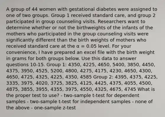 A group of 44 women with gestational diabetes were assigned to one of two groups. Group 1 received standard care, and group 2 participated in group counseling visits. Researchers want to determine whether or not the birthweights of the infants of the mothers who participated in the group counseling visits were significantly different than the birth weights of mothers who received standard care at the α = 0.05 level. For your convenience, I have prepared an excel file with the birth weight in grams for both groups below. Use this data to answer questions 10-15. Group 1: 4350, 4225, 4650, 5400, 3850, 4450, 4375, 3950, 4525, 5200, 4800, 4275, 4175, 4230, 4650, 4300, 4650, 4725, 4325, 4225, 4350, 4585 Group 2: 4395, 4375, 4225, 3335, 3975, 4020, 3725, 3825, 4125, 4425, 4375, 4055, 4500, 4875, 3855, 3955, 4355, 3975, 4550, 4325, 4675, 4745 What is the proper test to use? - two-sample t-test for dependent samples - two-sample t-test for independent samples - none of the above - one-sample z-test